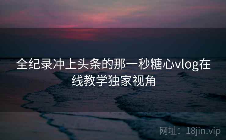 全纪录冲上头条的那一秒糖心vlog在线教学独家视角