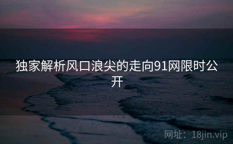 独家解析风口浪尖的走向91网限时公开