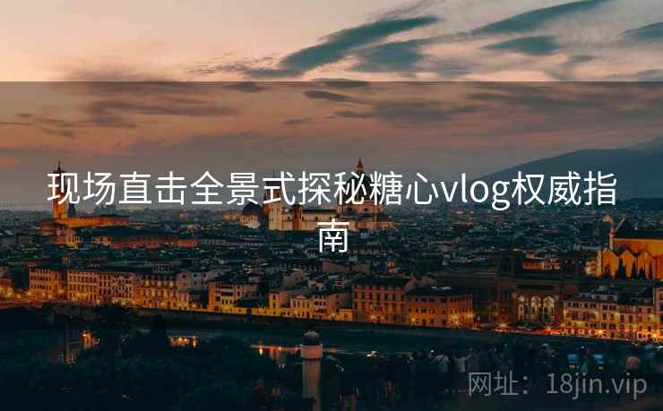 现场直击全景式探秘糖心vlog权威指南