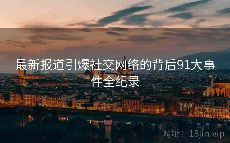 最新报道引爆社交网络的背后91大事件全纪录