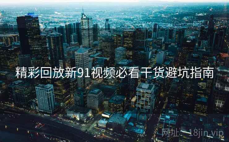 精彩回放新91视频必看干货避坑指南