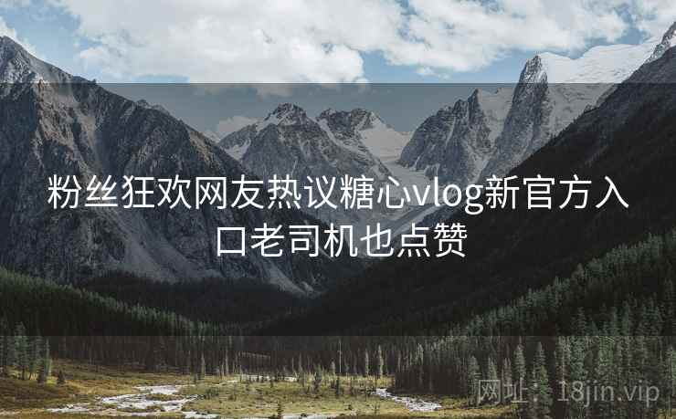 粉丝狂欢网友热议糖心vlog新官方入口老司机也点赞