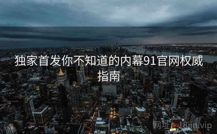 独家首发你不知道的内幕91官网权威指南