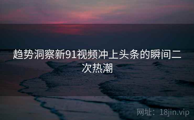 趋势洞察新91视频冲上头条的瞬间二次热潮