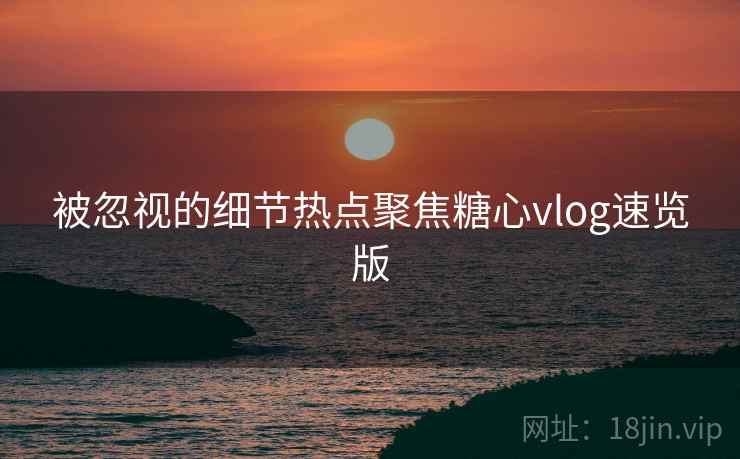 被忽视的细节热点聚焦糖心vlog速览版