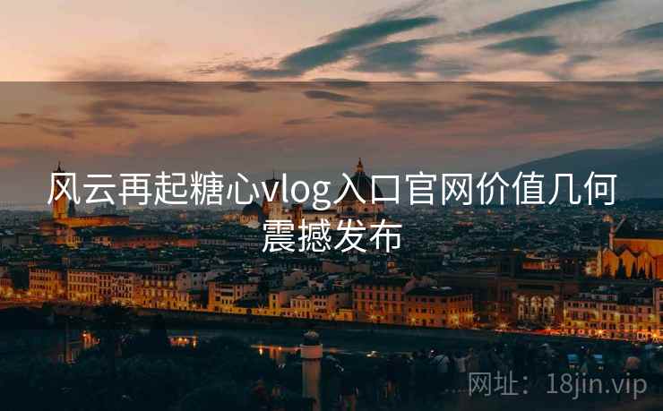 风云再起糖心vlog入口官网价值几何震撼发布