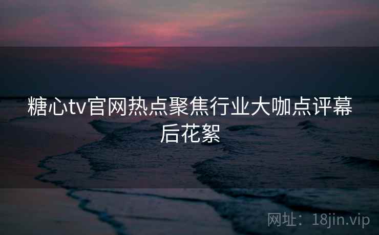 糖心tv官网热点聚焦行业大咖点评幕后花絮