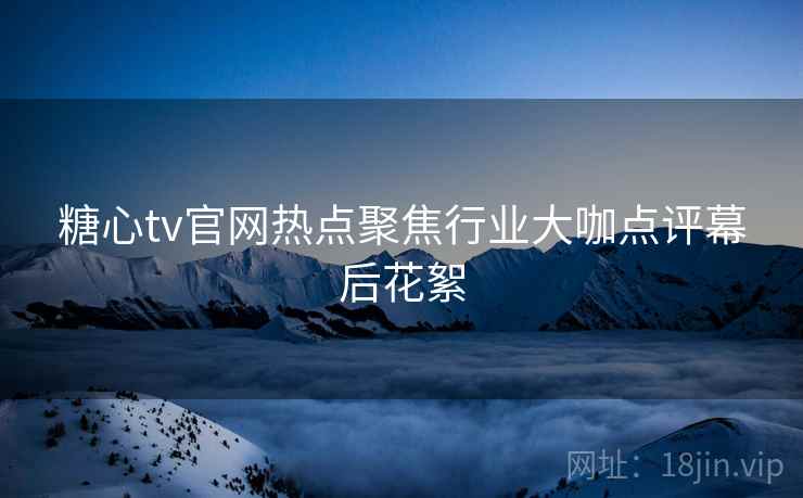 糖心tv官网热点聚焦行业大咖点评幕后花絮