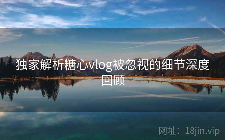 独家解析糖心vlog被忽视的细节深度回顾