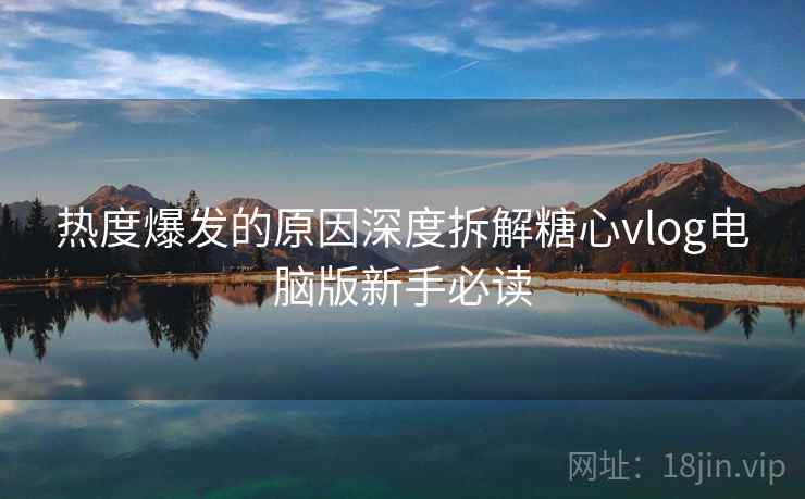 热度爆发的原因深度拆解糖心vlog电脑版新手必读