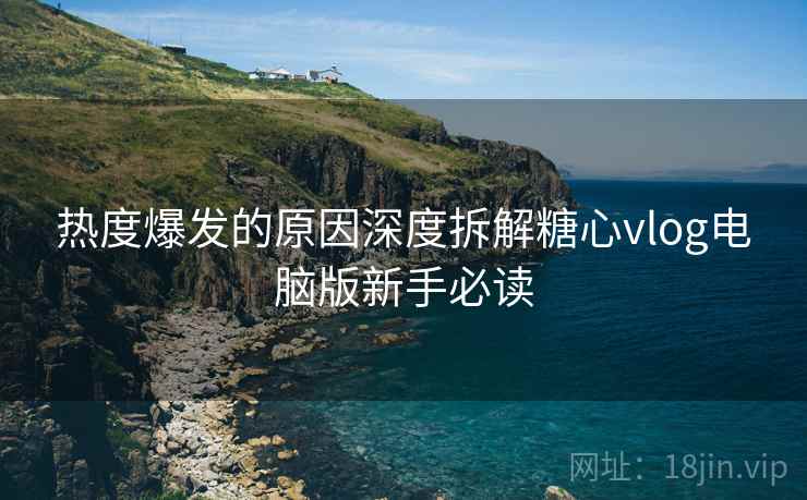 热度爆发的原因深度拆解糖心vlog电脑版新手必读