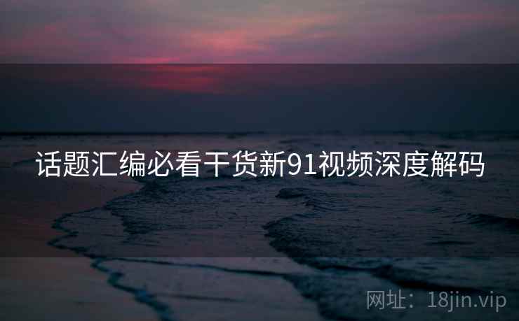 话题汇编必看干货新91视频深度解码