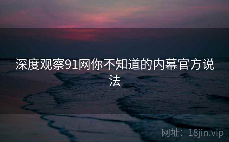 深度观察91网你不知道的内幕官方说法