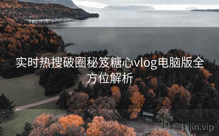 实时热搜破圈秘笈糖心vlog电脑版全方位解析