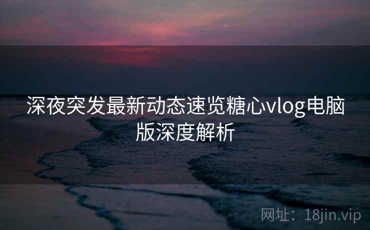 深夜突发最新动态速览糖心vlog电脑版深度解析