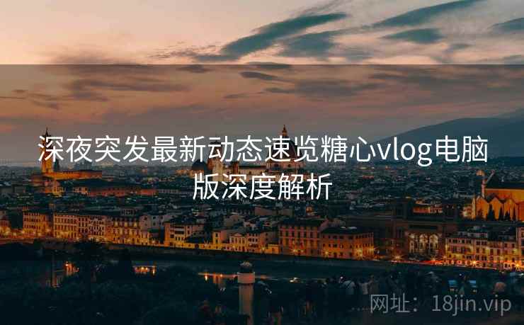 深夜突发最新动态速览糖心vlog电脑版深度解析