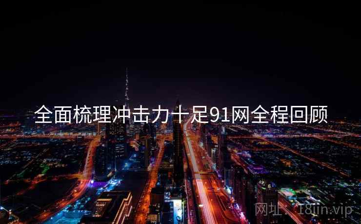 全面梳理冲击力十足91网全程回顾