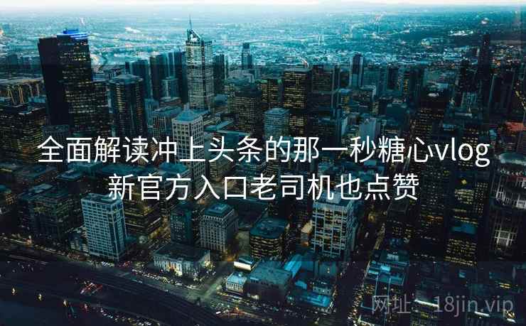 全面解读冲上头条的那一秒糖心vlog新官方入口老司机也点赞
