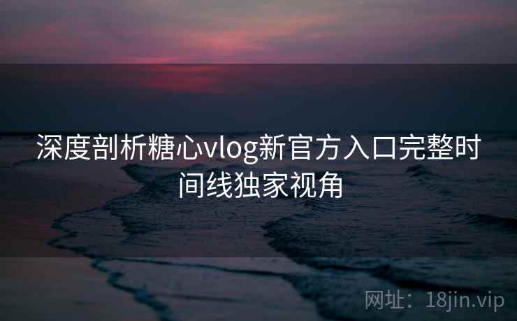 深度剖析糖心vlog新官方入口完整时间线独家视角