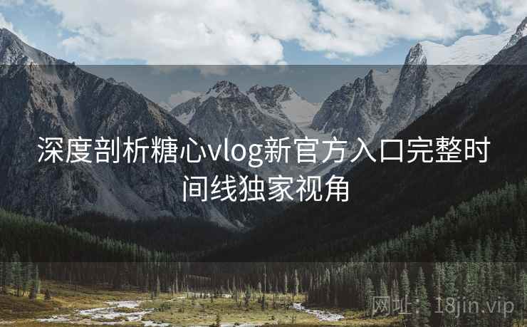 深度剖析糖心vlog新官方入口完整时间线独家视角