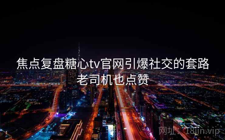 焦点复盘糖心tv官网引爆社交的套路老司机也点赞