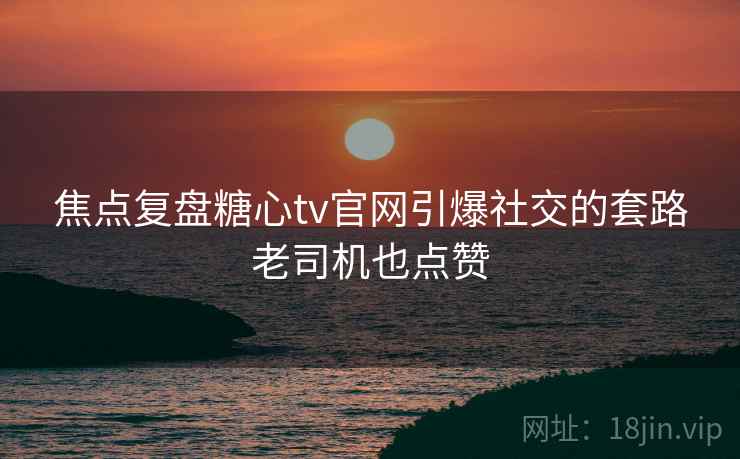 焦点复盘糖心tv官网引爆社交的套路老司机也点赞