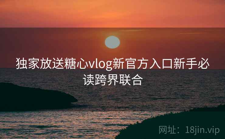 独家放送糖心vlog新官方入口新手必读跨界联合